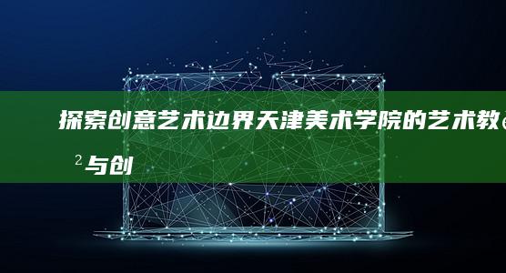 探索创意艺术边界：天津美术学院的艺术教育与创新实践