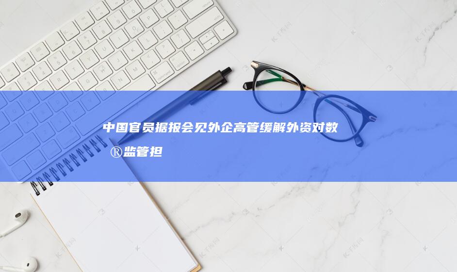 中国官员据报会见外企高管缓解外资对数据监管担忧 (中国官员据报与特朗普竞选团队建立联系遇阻力)